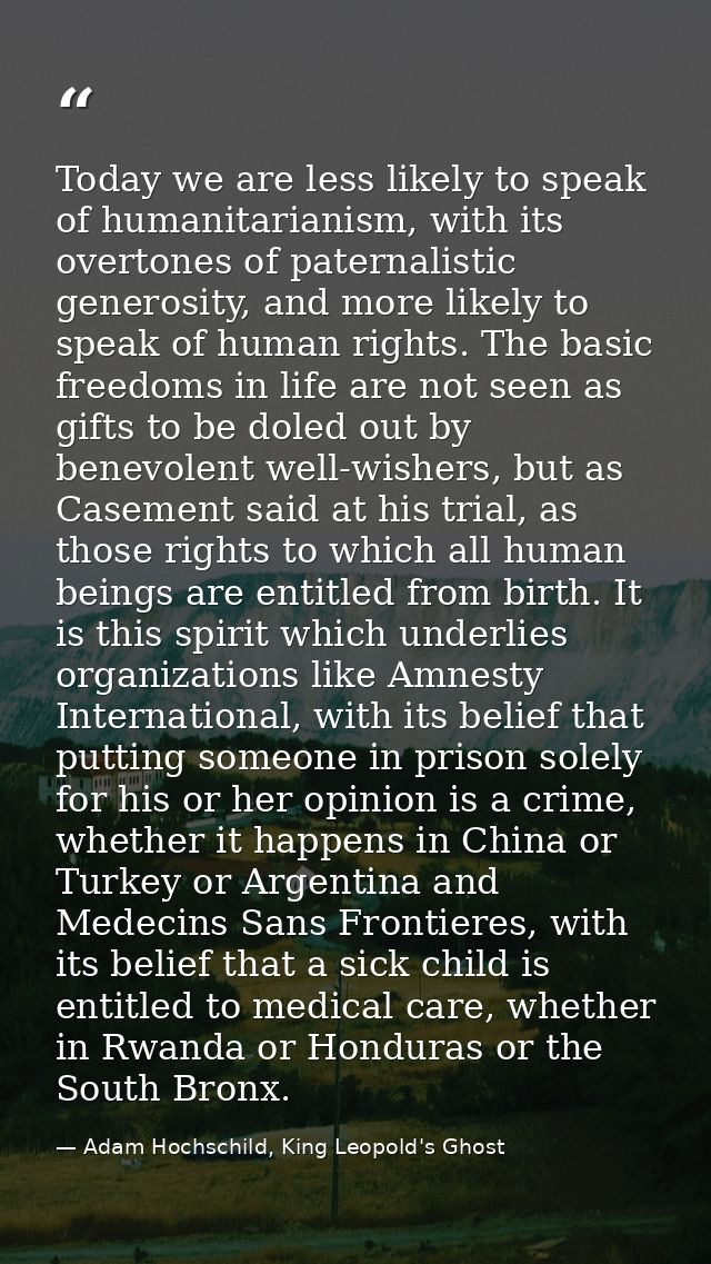 Today we are less likely to speak of humanitarianism, with its overtones of paternalistic generosity, and more likely to — Adam Hochschild, King Leopold's Ghost