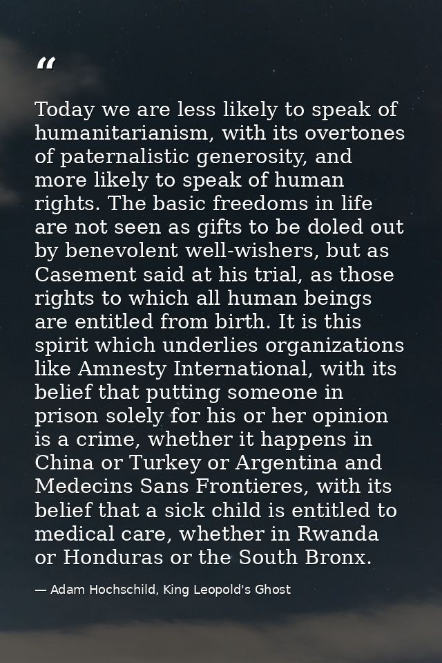 Today we are less likely to speak of humanitarianism, with its overtones of paternalistic generosity, and more likely to — Adam Hochschild, King Leopold's Ghost