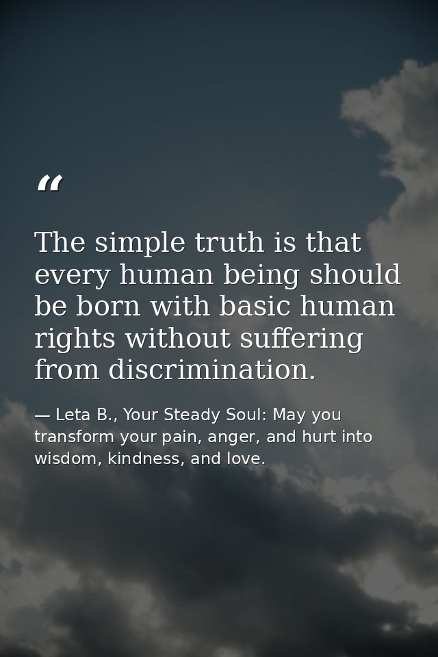 The simple truth is that every human being should be born with basic human rights without suffering from discrimination. — Leta B., Your Steady Soul: May you transform your pain, anger, and hurt into wisdom, kindness, and love.