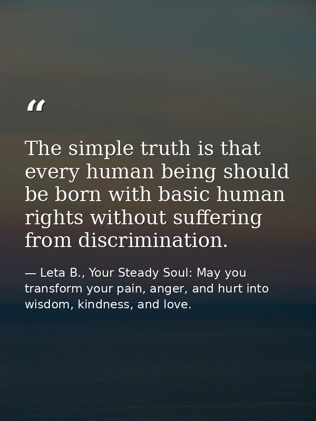 The simple truth is that every human being should be born with basic human rights without suffering from discrimination. — Leta B., Your Steady Soul: May you transform your pain, anger, and hurt into wisdom, kindness, and love.