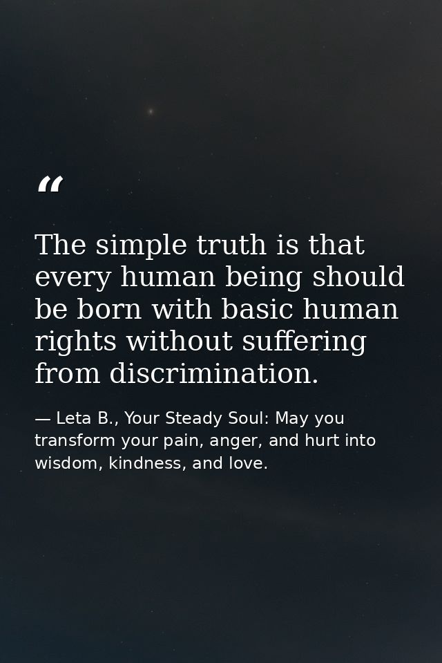 The simple truth is that every human being should be born with basic human rights without suffering from discrimination. — Leta B., Your Steady Soul: May you transform your pain, anger, and hurt into wisdom, kindness, and love.