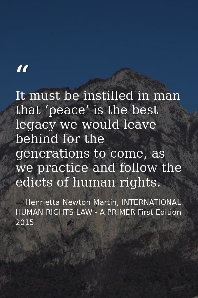It must be instilled in man that ‘peace’ is the best legacy we would leave behind for the generations to come, as we pra — Henrietta Newton Martin, INTERNATIONAL HUMAN RIGHTS LAW - A PRIMER First Edition 2015