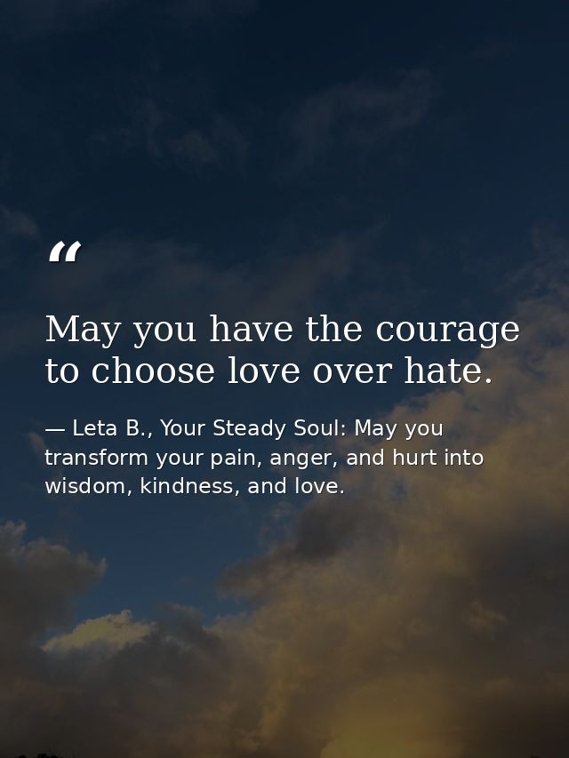 May you have the courage to choose love over hate. — Leta B., Your Steady Soul: May you transform your pain, anger, and hurt into wisdom, kindness, and love.
