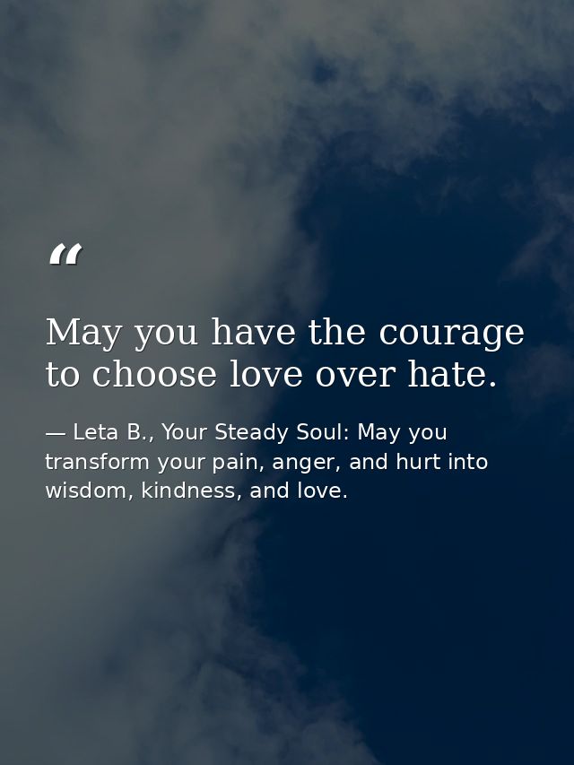 May you have the courage to choose love over hate. — Leta B., Your Steady Soul: May you transform your pain, anger, and hurt into wisdom, kindness, and love.