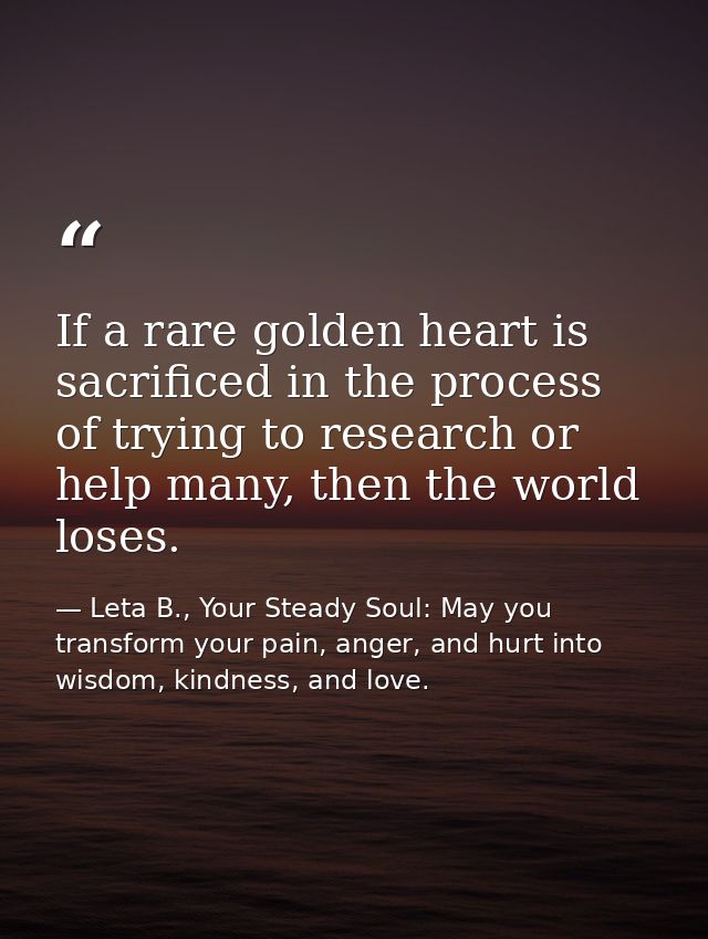 If a rare golden heart is sacrificed in the process of trying to research or help many, then the world loses. — Leta B., Your Steady Soul: May you transform your pain, anger, and hurt into wisdom, kindness, and love.
