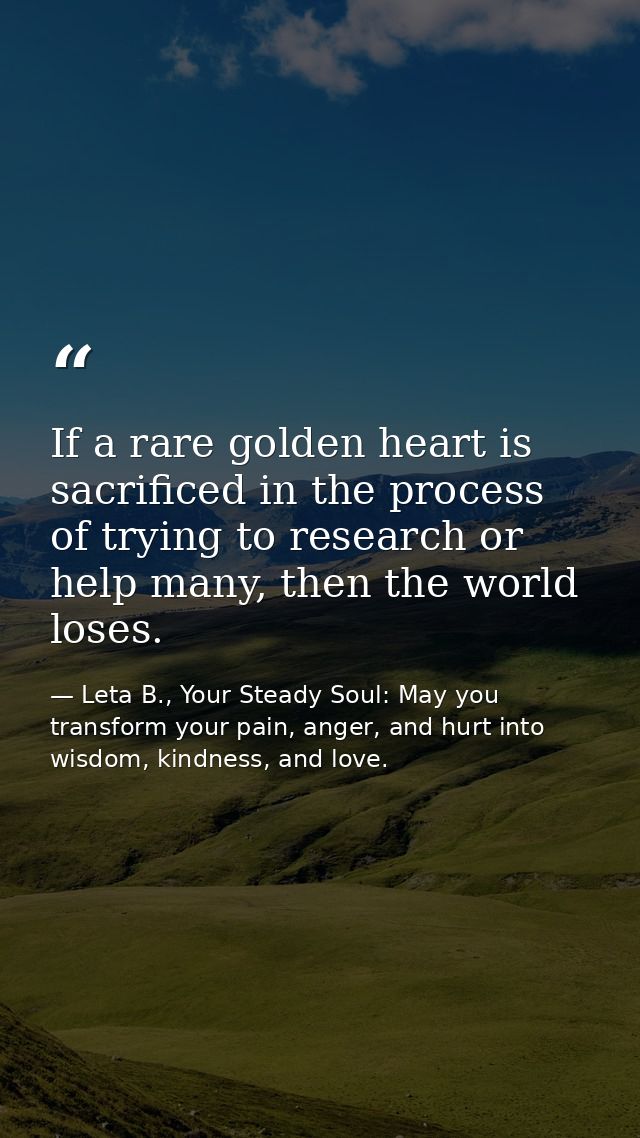 If a rare golden heart is sacrificed in the process of trying to research or help many, then the world loses. — Leta B., Your Steady Soul: May you transform your pain, anger, and hurt into wisdom, kindness, and love.