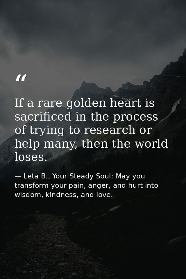 If a rare golden heart is sacrificed in the process of trying to research or help many, then the world loses. — Leta B., Your Steady Soul: May you transform your pain, anger, and hurt into wisdom, kindness, and love.