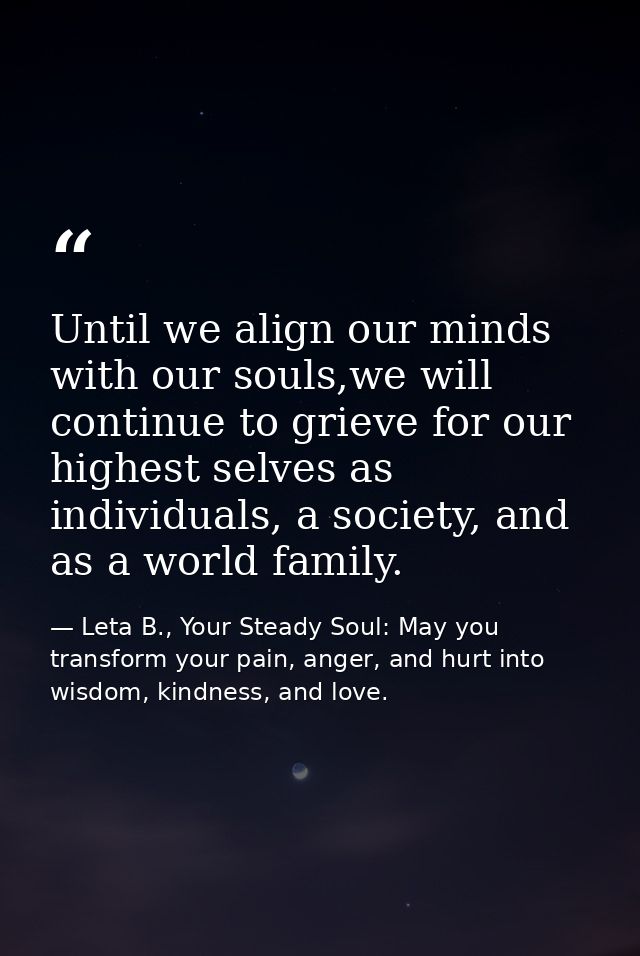 Until we align our minds with our souls,we will continue to grieve for our highest selves as individuals, a society, and — Leta B., Your Steady Soul: May you transform your pain, anger, and hurt into wisdom, kindness, and love.