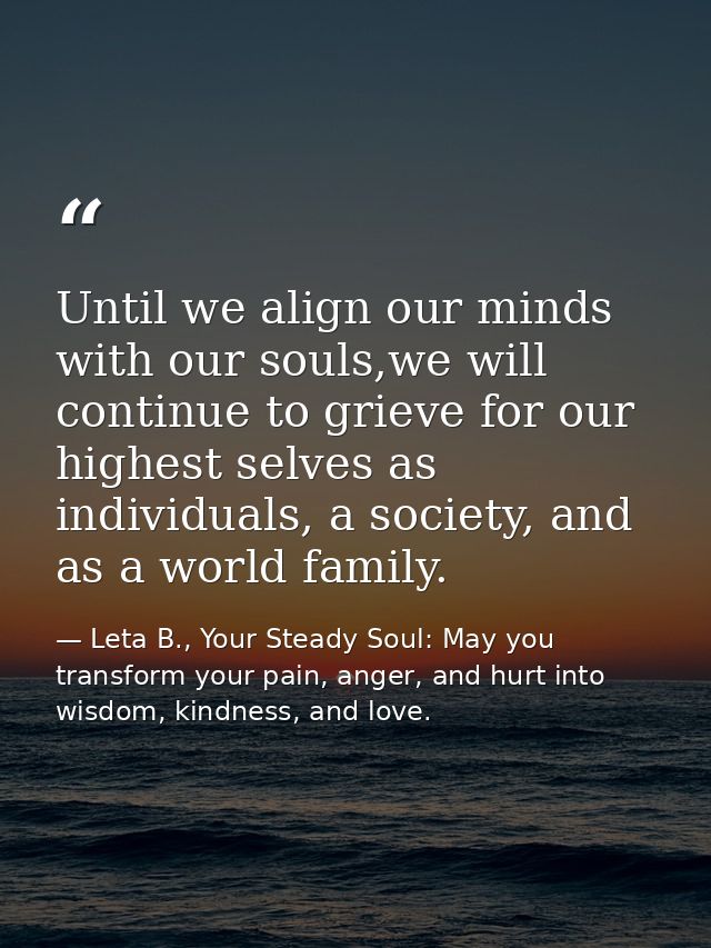 Until we align our minds with our souls,we will continue to grieve for our highest selves as individuals, a society, and — Leta B., Your Steady Soul: May you transform your pain, anger, and hurt into wisdom, kindness, and love.