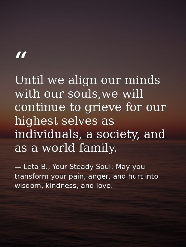 Until we align our minds with our souls,we will continue to grieve for our highest selves as individuals, a society, and — Leta B., Your Steady Soul: May you transform your pain, anger, and hurt into wisdom, kindness, and love.