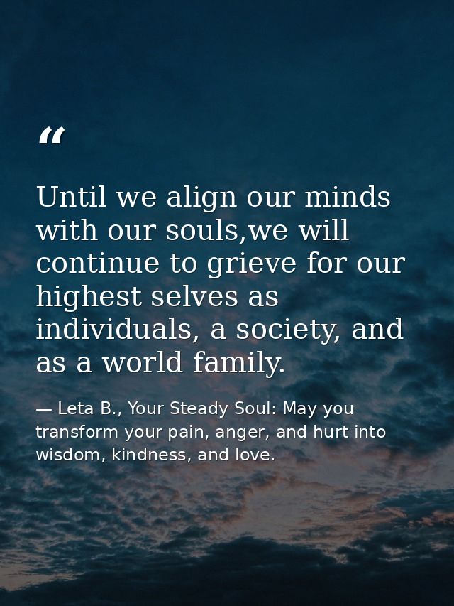 Until we align our minds with our souls,we will continue to grieve for our highest selves as individuals, a society, and — Leta B., Your Steady Soul: May you transform your pain, anger, and hurt into wisdom, kindness, and love.