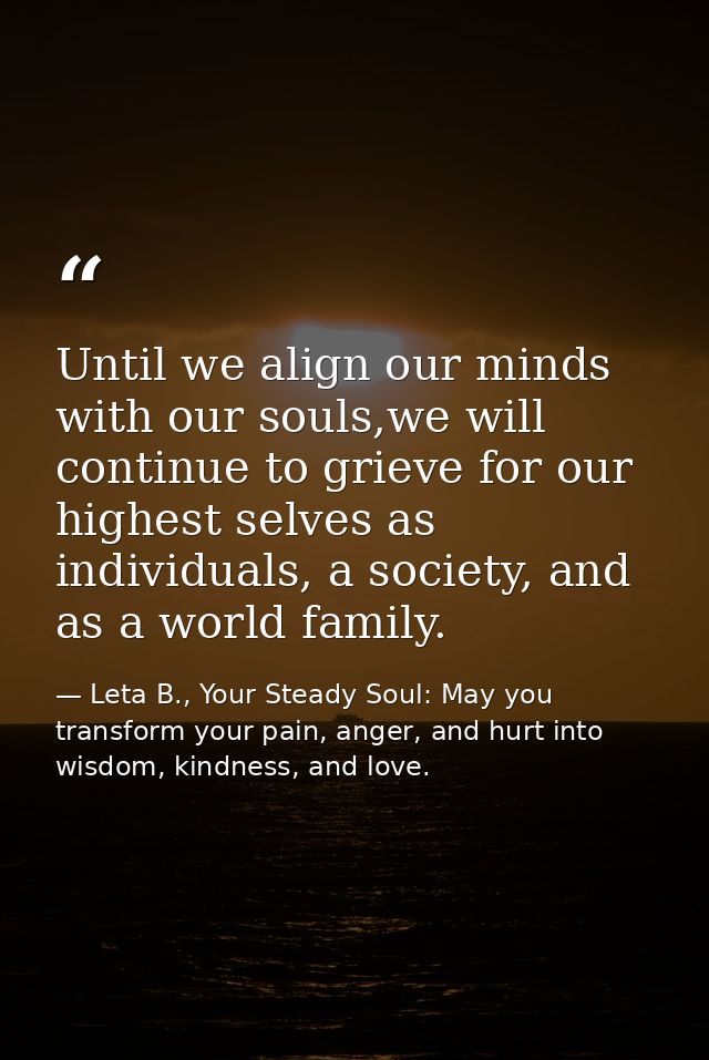 Until we align our minds with our souls,we will continue to grieve for our highest selves as individuals, a society, and — Leta B., Your Steady Soul: May you transform your pain, anger, and hurt into wisdom, kindness, and love.
