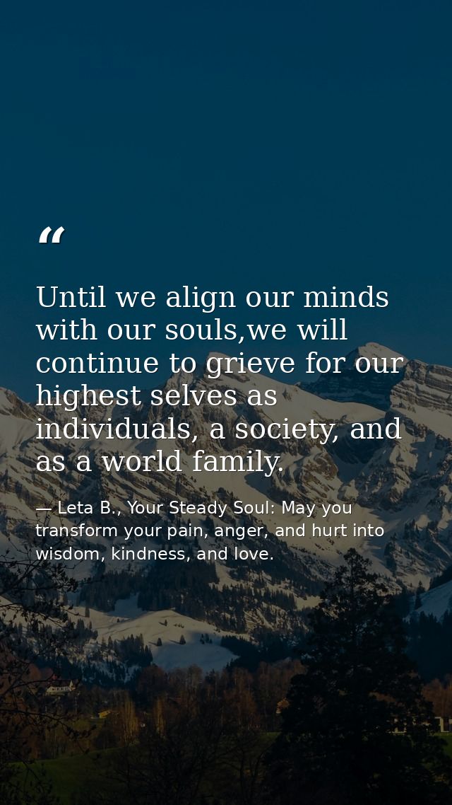 Until we align our minds with our souls,we will continue to grieve for our highest selves as individuals, a society, and — Leta B., Your Steady Soul: May you transform your pain, anger, and hurt into wisdom, kindness, and love.
