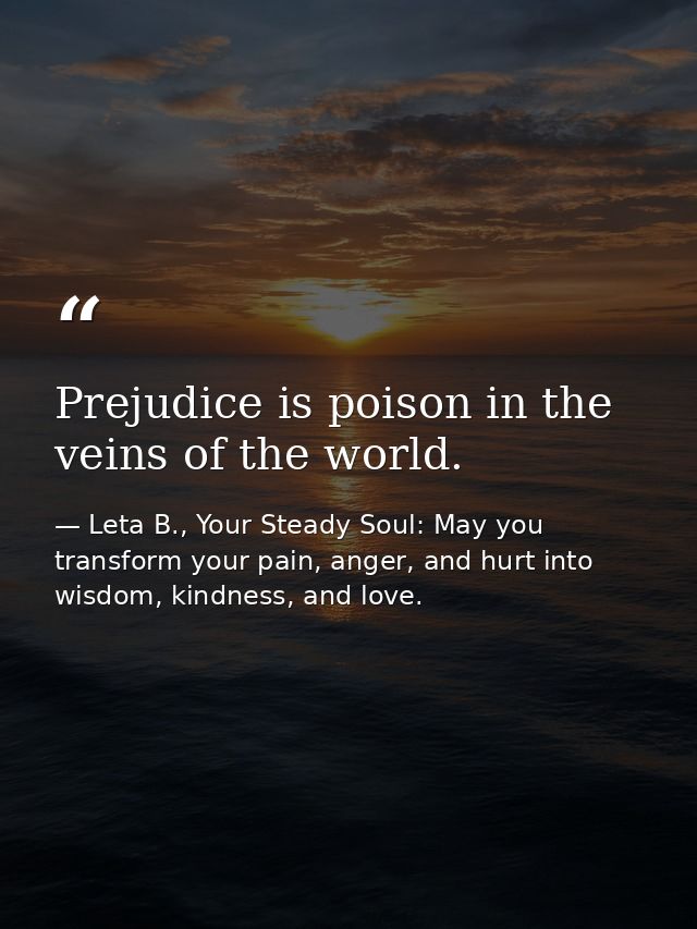 Prejudice is poison in the veins of the world. — Leta B., Your Steady Soul: May you transform your pain, anger, and hurt into wisdom, kindness, and love.