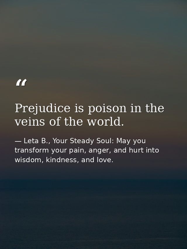 Prejudice is poison in the veins of the world. — Leta B., Your Steady Soul: May you transform your pain, anger, and hurt into wisdom, kindness, and love.