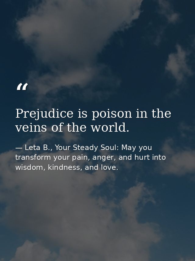 Prejudice is poison in the veins of the world. — Leta B., Your Steady Soul: May you transform your pain, anger, and hurt into wisdom, kindness, and love.