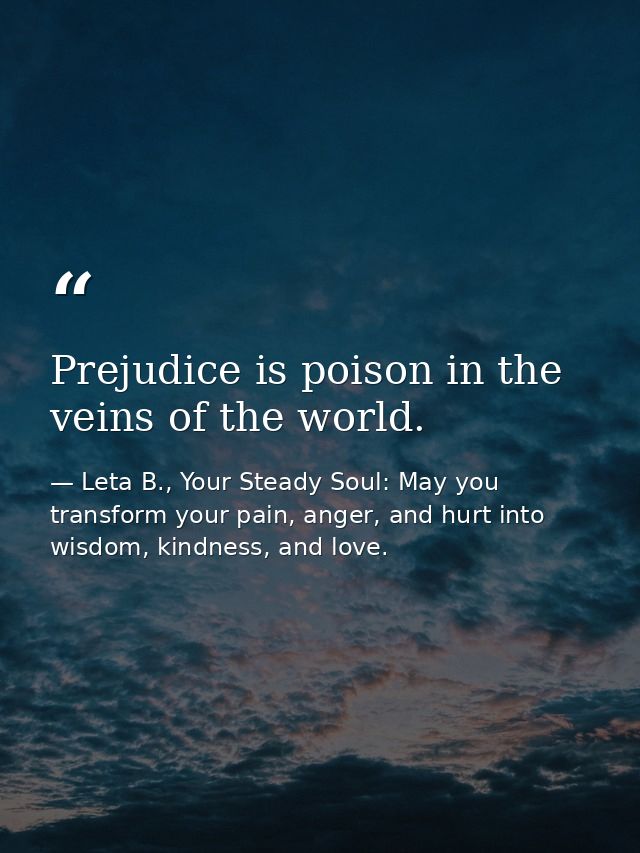 Prejudice is poison in the veins of the world. — Leta B., Your Steady Soul: May you transform your pain, anger, and hurt into wisdom, kindness, and love.