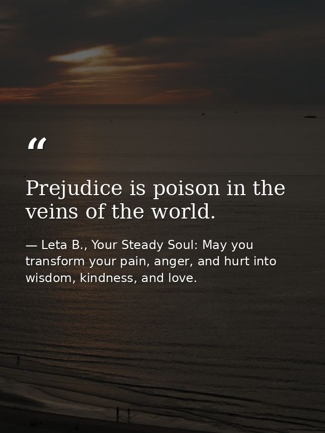 Prejudice is poison in the veins of the world. — Leta B., Your Steady Soul: May you transform your pain, anger, and hurt into wisdom, kindness, and love.
