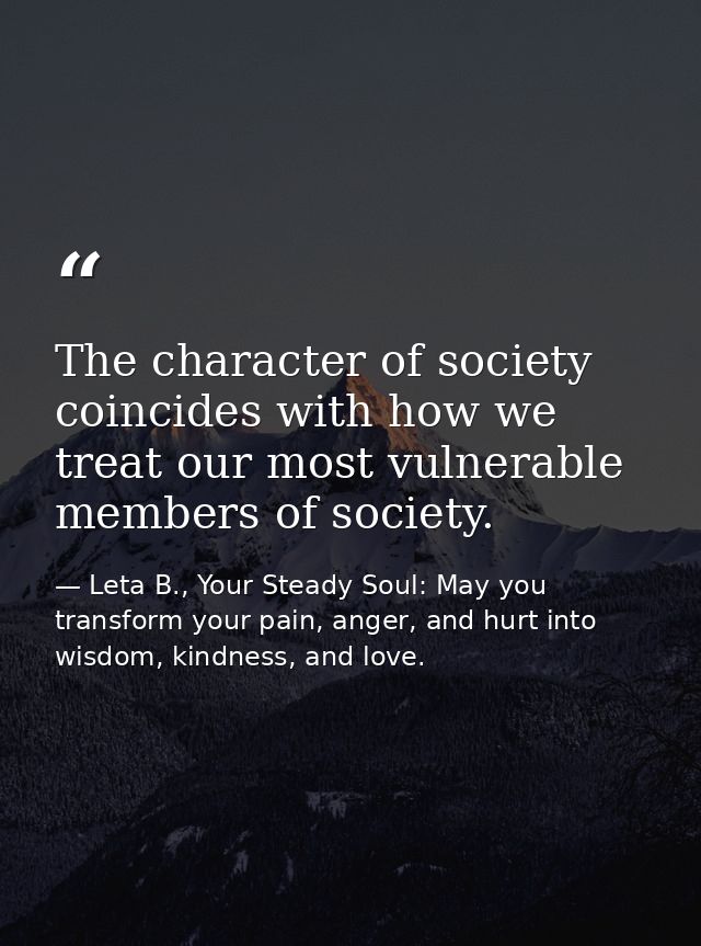 The character of society coincides with how we treat our most vulnerable members of society. — Leta B., Your Steady Soul: May you transform your pain, anger, and hurt into wisdom, kindness, and love.