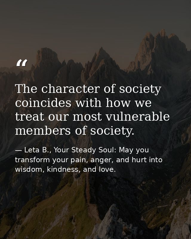 The character of society coincides with how we treat our most vulnerable members of society. — Leta B., Your Steady Soul: May you transform your pain, anger, and hurt into wisdom, kindness, and love.