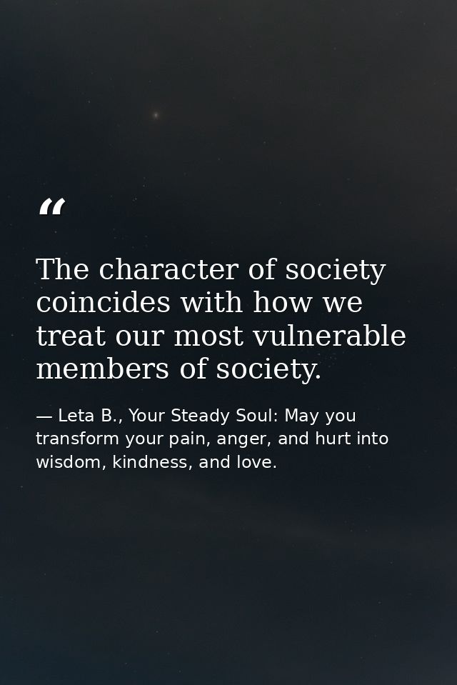 The character of society coincides with how we treat our most vulnerable members of society. — Leta B., Your Steady Soul: May you transform your pain, anger, and hurt into wisdom, kindness, and love.