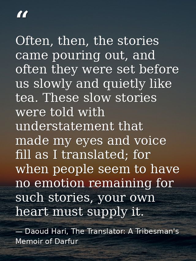 Often, then, the stories came pouring out, and often they were set before us slowly and quietly like tea. These slow sto — Daoud Hari, The Translator: A Tribesman's Memoir of Darfur