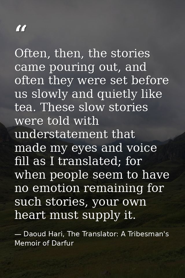 Often, then, the stories came pouring out, and often they were set before us slowly and quietly like tea. These slow sto — Daoud Hari, The Translator: A Tribesman's Memoir of Darfur