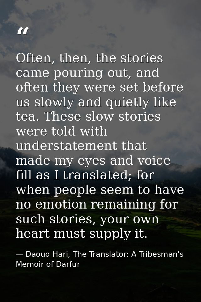 Often, then, the stories came pouring out, and often they were set before us slowly and quietly like tea. These slow sto — Daoud Hari, The Translator: A Tribesman's Memoir of Darfur