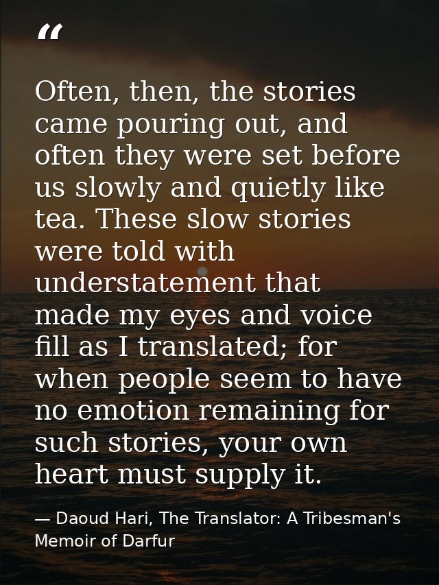 Often, then, the stories came pouring out, and often they were set before us slowly and quietly like tea. These slow sto — Daoud Hari, The Translator: A Tribesman's Memoir of Darfur