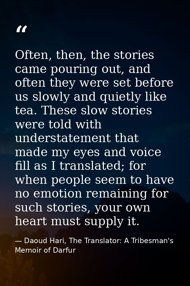 Often, then, the stories came pouring out, and often they were set before us slowly and quietly like tea. These slow sto — Daoud Hari, The Translator: A Tribesman's Memoir of Darfur