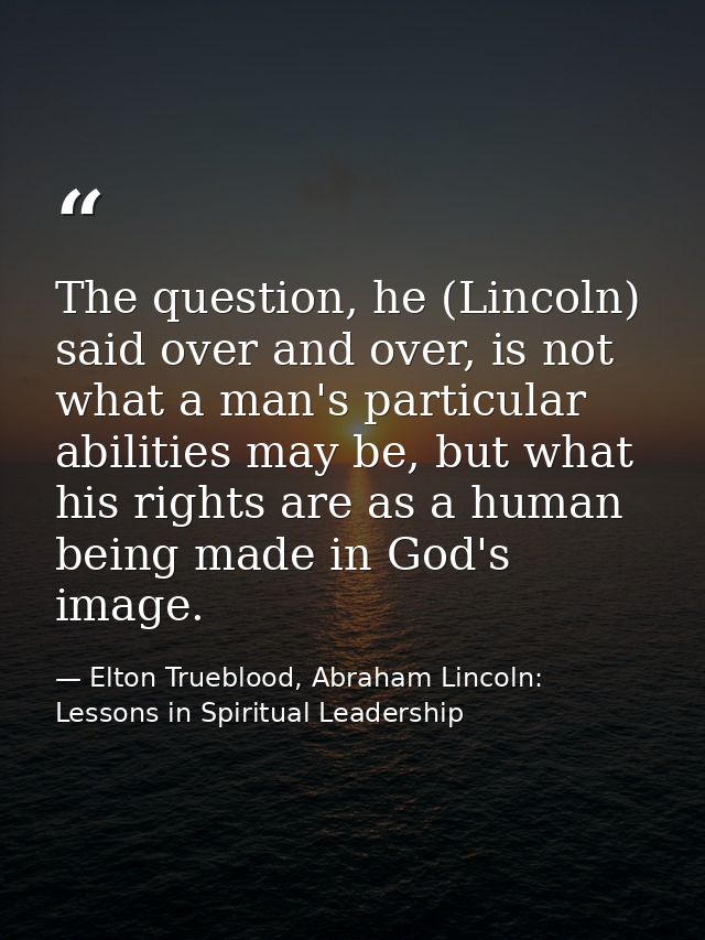 The question, he (Lincoln) said over and over, is not what a man's particular abilities may be, but what his rights are  — Elton Trueblood, Abraham Lincoln: Lessons in Spiritual Leadership