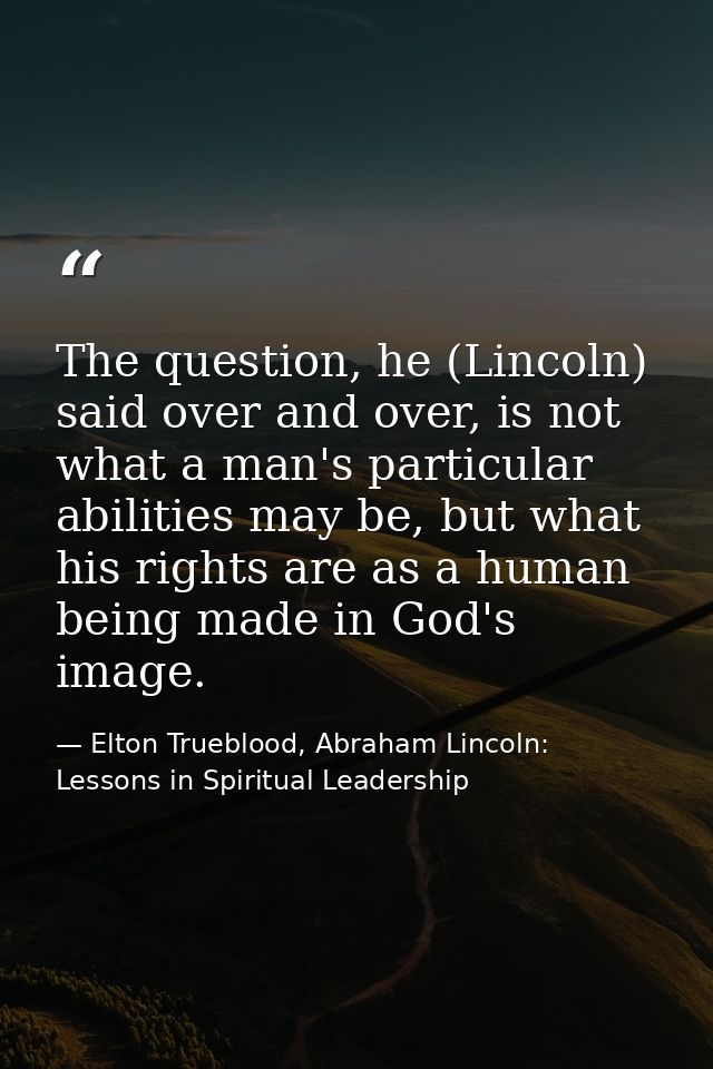 The question, he (Lincoln) said over and over, is not what a man's particular abilities may be, but what his rights are  — Elton Trueblood, Abraham Lincoln: Lessons in Spiritual Leadership