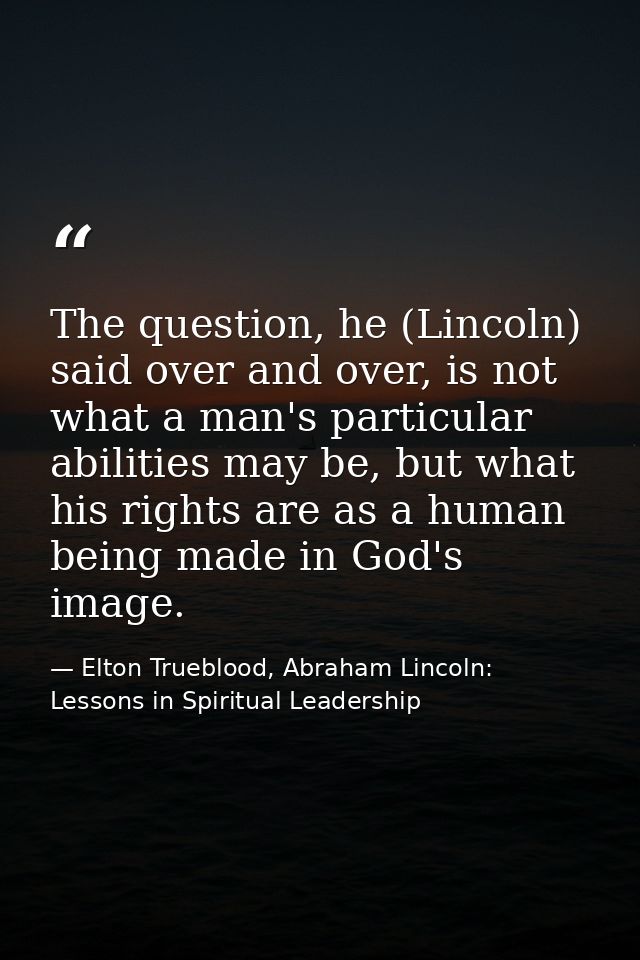 The question, he (Lincoln) said over and over, is not what a man's particular abilities may be, but what his rights are  — Elton Trueblood, Abraham Lincoln: Lessons in Spiritual Leadership