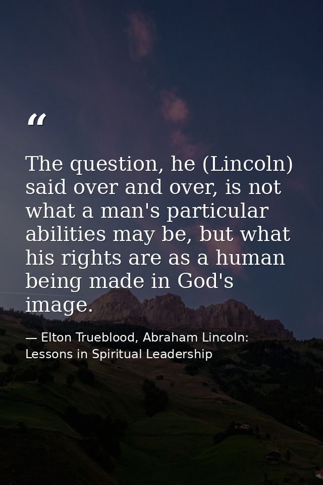 The question, he (Lincoln) said over and over, is not what a man's particular abilities may be, but what his rights are  — Elton Trueblood, Abraham Lincoln: Lessons in Spiritual Leadership