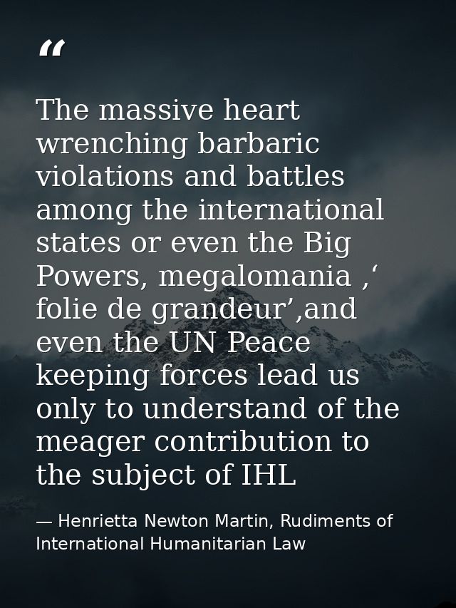 The massive heart wrenching barbaric violations and battles among the international states or even the Big Powers, megal — Henrietta Newton Martin, Rudiments of International Humanitarian Law