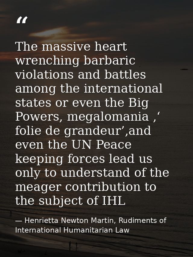 The massive heart wrenching barbaric violations and battles among the international states or even the Big Powers, megal — Henrietta Newton Martin, Rudiments of International Humanitarian Law
