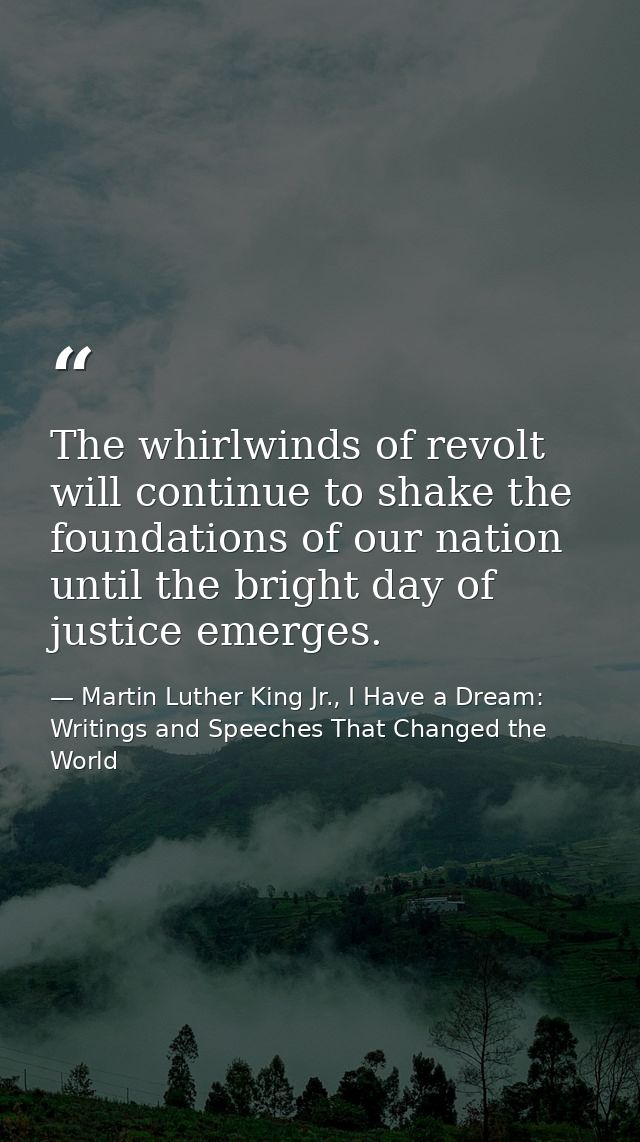 The whirlwinds of revolt will continue to shake the foundations of our nation until the bright day of justice emerges. — Martin Luther King Jr., I Have a Dream: Writings and Speeches That Changed the World