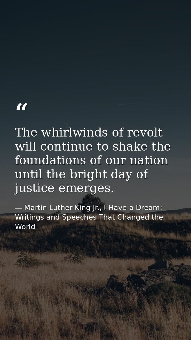 The whirlwinds of revolt will continue to shake the foundations of our nation until the bright day of justice emerges. — Martin Luther King Jr., I Have a Dream: Writings and Speeches That Changed the World