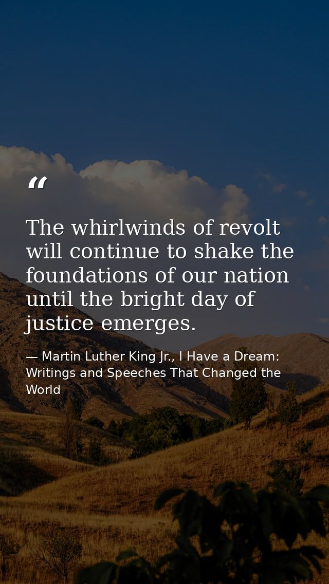 The whirlwinds of revolt will continue to shake the foundations of our nation until the bright day of justice emerges. — Martin Luther King Jr., I Have a Dream: Writings and Speeches That Changed the World
