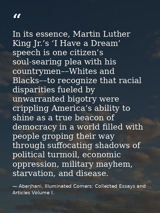 In its essence, Martin Luther King Jr.’s ‘I Have a Dream’ speech is one citizen’s soul-searing plea with his countrymen– — Aberjhani, Illuminated Corners: Collected Essays and Articles Volume I.