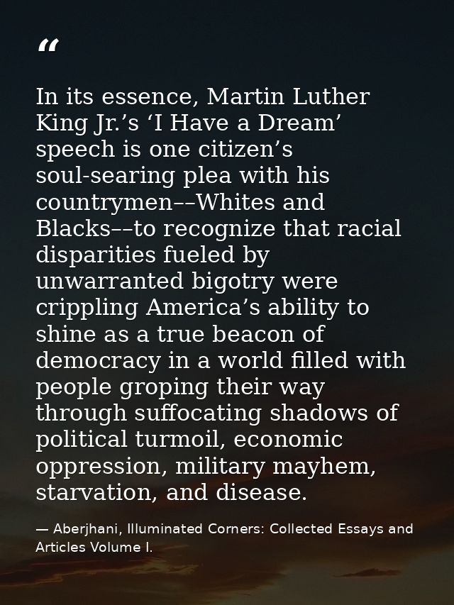 In its essence, Martin Luther King Jr.’s ‘I Have a Dream’ speech is one citizen’s soul-searing plea with his countrymen– — Aberjhani, Illuminated Corners: Collected Essays and Articles Volume I.