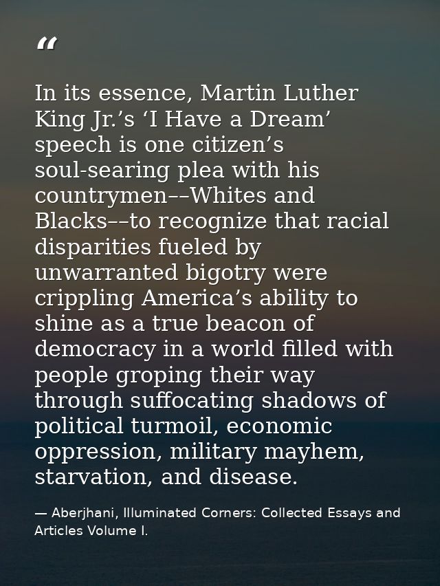 In its essence, Martin Luther King Jr.’s ‘I Have a Dream’ speech is one citizen’s soul-searing plea with his countrymen– — Aberjhani, Illuminated Corners: Collected Essays and Articles Volume I.