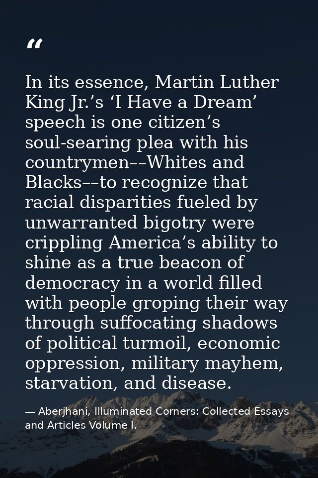 In its essence, Martin Luther King Jr.’s ‘I Have a Dream’ speech is one citizen’s soul-searing plea with his countrymen– — Aberjhani, Illuminated Corners: Collected Essays and Articles Volume I.