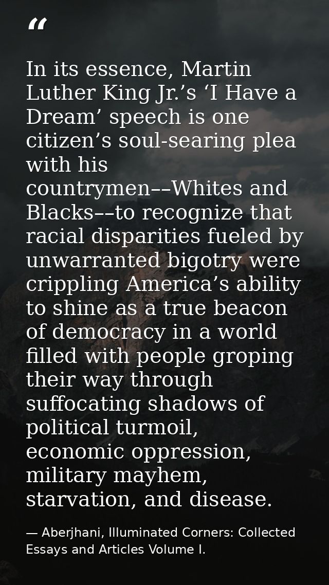 In its essence, Martin Luther King Jr.’s ‘I Have a Dream’ speech is one citizen’s soul-searing plea with his countrymen– — Aberjhani, Illuminated Corners: Collected Essays and Articles Volume I.