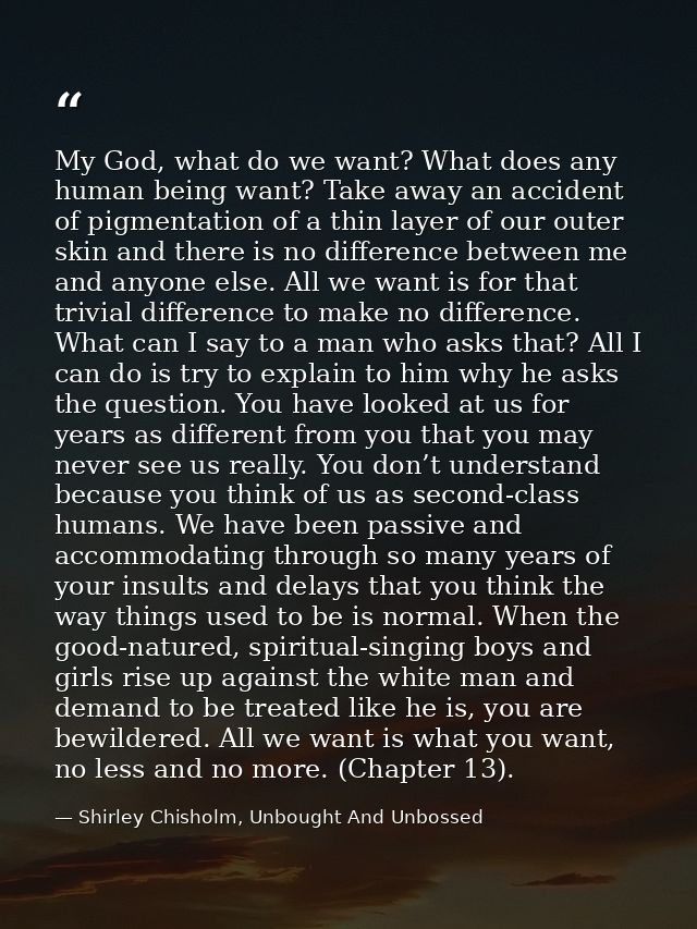 My God, what do we want? What does any human being want? Take away an accident of pigmentation of a thin layer of our ou — Shirley Chisholm, Unbought And Unbossed