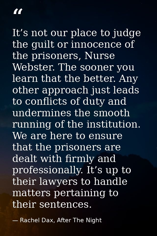 It’s not our place to judge the guilt or innocence of the prisoners, Nurse Webster. The sooner you learn that the better — Rachel Dax, After The Night