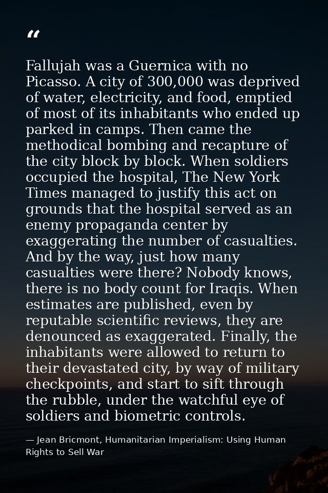 Fallujah was a Guernica with no Picasso. A city of 300,000 was deprived of water, electricity, and food, emptied of most — Jean Bricmont, Humanitarian Imperialism: Using Human Rights to Sell War