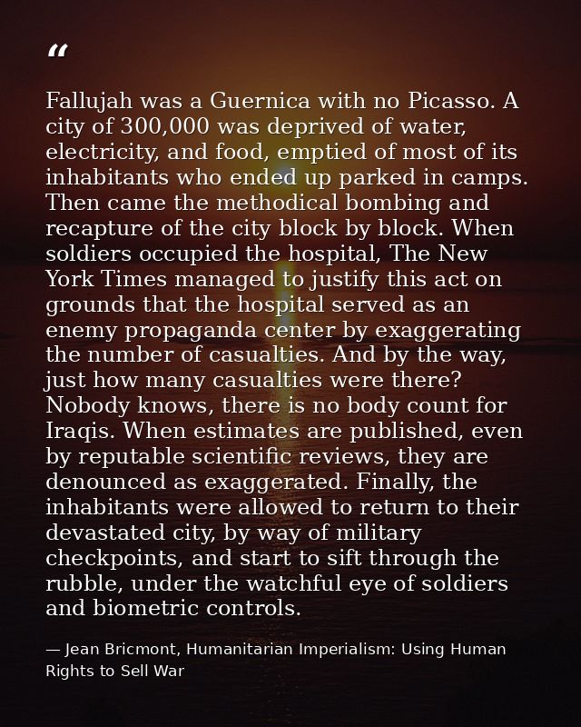 Fallujah was a Guernica with no Picasso. A city of 300,000 was deprived of water, electricity, and food, emptied of most — Jean Bricmont, Humanitarian Imperialism: Using Human Rights to Sell War