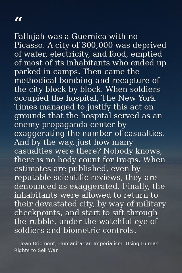 Fallujah was a Guernica with no Picasso. A city of 300,000 was deprived of water, electricity, and food, emptied of most — Jean Bricmont, Humanitarian Imperialism: Using Human Rights to Sell War