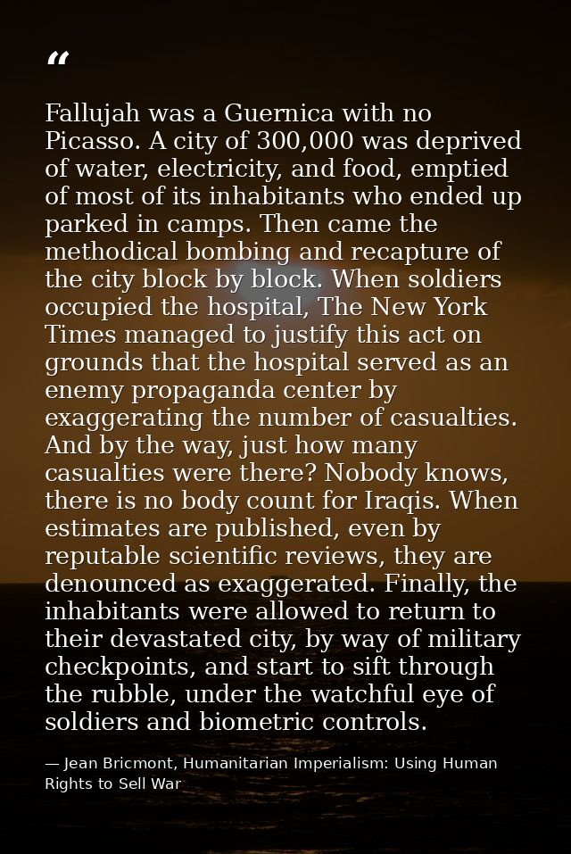 Fallujah was a Guernica with no Picasso. A city of 300,000 was deprived of water, electricity, and food, emptied of most — Jean Bricmont, Humanitarian Imperialism: Using Human Rights to Sell War